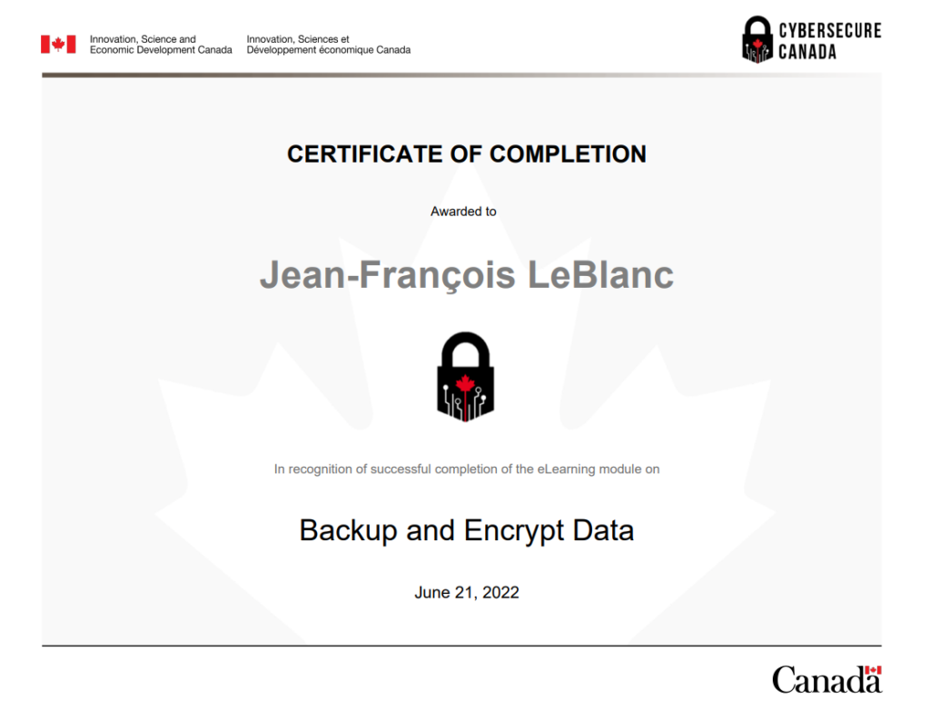 Backup_and_Encrypt_Data_Module_Certificate_of_Completion

À propos de CyberSécuritaire Canada
CyberSécuritaire Canada est le programme de certification en cybersécurité du Canada. Il s’adresse aux petites et moyennes organisations.

Pourquoi obtenir la certification?
En prenant des mesures pour renforcer la cybersécurité de votre organisme, vous allez :

limiter les répercussions des cyberincidents
avoir un meilleur avantage concurrentiel et allez attirer de nouveaux clients
rassurer vos clients et vos investisseurs quant à la protection de leurs renseignements;
améliorer vos connaissances en matière de cybersécurité