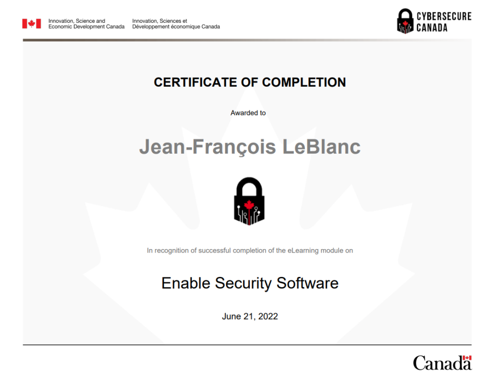 Certificate_of_Completion_for_Enable_Security_Software_Module_

À propos de CyberSécuritaire Canada
CyberSécuritaire Canada est le programme de certification en cybersécurité du Canada. Il s’adresse aux petites et moyennes organisations.

Pourquoi obtenir la certification?
En prenant des mesures pour renforcer la cybersécurité de votre organisme, vous allez :

limiter les répercussions des cyberincidents
avoir un meilleur avantage concurrentiel et allez attirer de nouveaux clients
rassurer vos clients et vos investisseurs quant à la protection de leurs renseignements;
améliorer vos connaissances en matière de cybersécurité