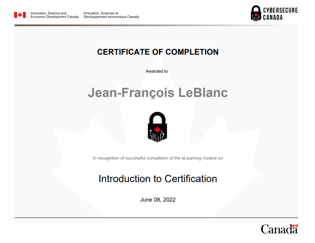 Certificate_of_Completion_for_Introduction_to_Certification_Module_

À propos de CyberSécuritaire Canada
CyberSécuritaire Canada est le programme de certification en cybersécurité du Canada. Il s’adresse aux petites et moyennes organisations.

Pourquoi obtenir la certification?
En prenant des mesures pour renforcer la cybersécurité de votre organisme, vous allez :

limiter les répercussions des cyberincidents
avoir un meilleur avantage concurrentiel et allez attirer de nouveaux clients
rassurer vos clients et vos investisseurs quant à la protection de leurs renseignements;
améliorer vos connaissances en matière de cybersécurité