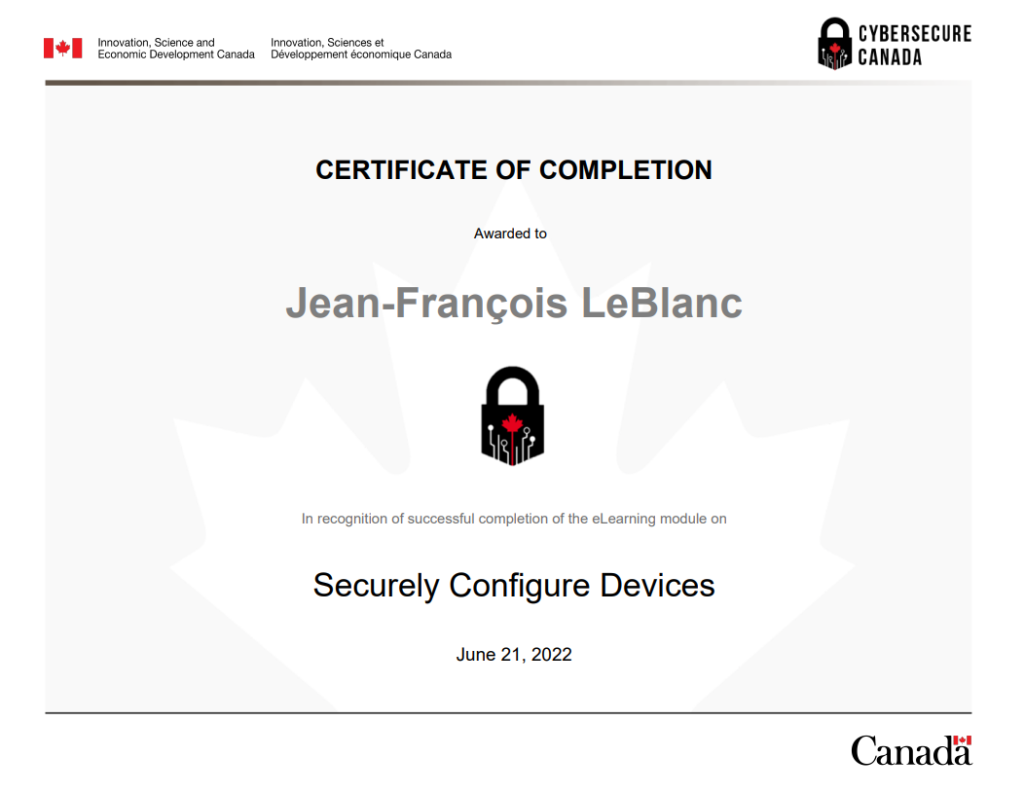 Certificate_of_Completion_for_Securely_Configure_Devices_Module_

À propos de CyberSécuritaire Canada
CyberSécuritaire Canada est le programme de certification en cybersécurité du Canada. Il s’adresse aux petites et moyennes organisations.

Pourquoi obtenir la certification?
En prenant des mesures pour renforcer la cybersécurité de votre organisme, vous allez :

limiter les répercussions des cyberincidents
avoir un meilleur avantage concurrentiel et allez attirer de nouveaux clients
rassurer vos clients et vos investisseurs quant à la protection de leurs renseignements;
améliorer vos connaissances en matière de cybersécurité