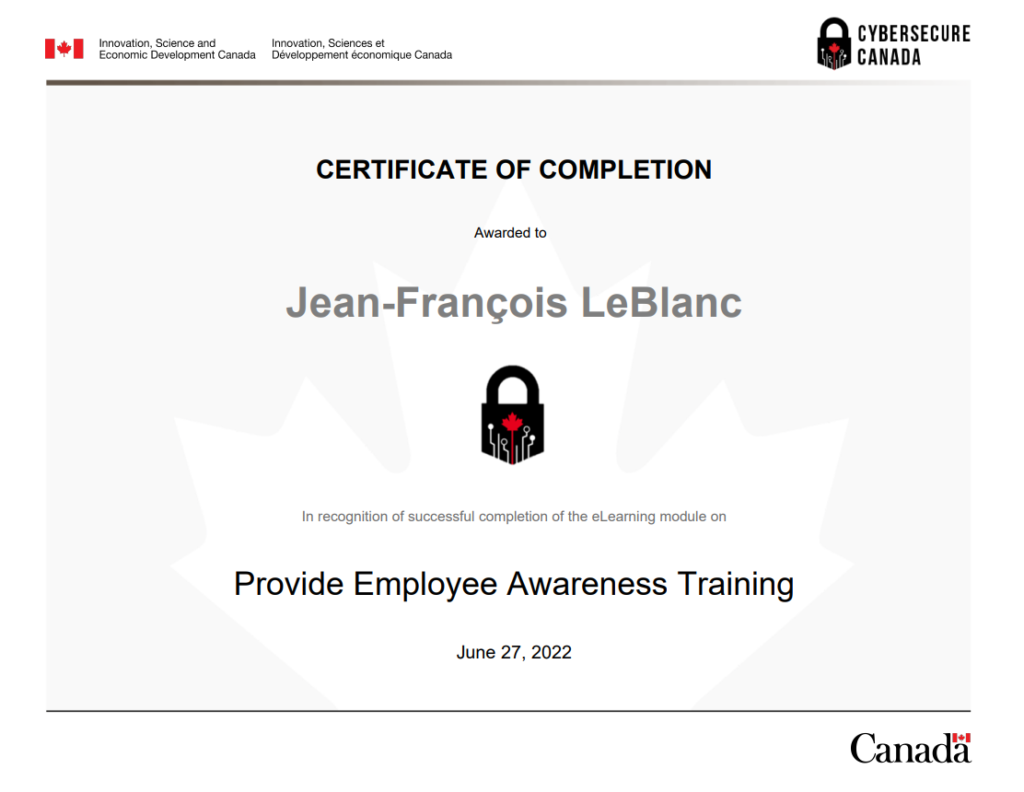 Provide_Employee_Awareness_Training_Module_Certificate_of_Completion

About CyberSecure Canada
CyberSecure Canada is the nation's cybersecurity certification program for small and medium-sized organizations.

Why get certified?
By taking steps to improve your organization's cyber security posture you will:

limit the impacts of a cyber incident
enhance your competitive advantage and attract new business
reassure your customers and investors that their information is protected
improve your cybersecurity knowledge