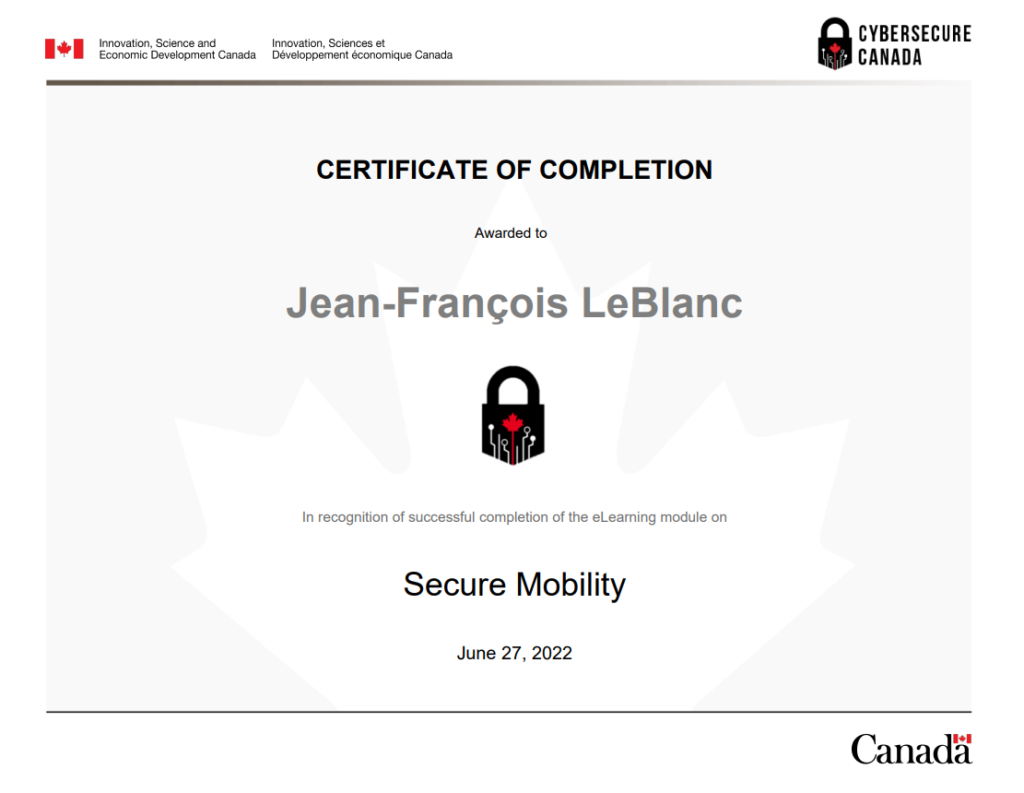 Secure_Mobility_Module_Certificate_of_Completion

About CyberSecure Canada
CyberSecure Canada is the nation's cybersecurity certification program for small and medium-sized organizations.

Why get certified?
By taking steps to improve your organization's cyber security posture you will:

limit the impacts of a cyber incident
enhance your competitive advantage and attract new business
reassure your customers and investors that their information is protected
improve your cybersecurity knowledge